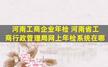 河南工商企业年检 河南省工商行政管理局网上年检系统在哪